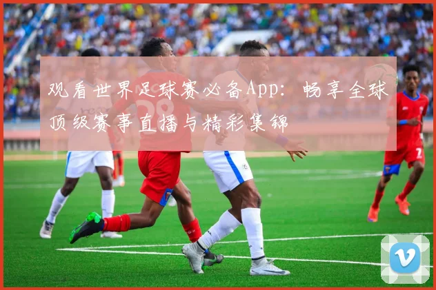 观看世界足球赛必备App：畅享全球顶级赛事直播与精彩集锦