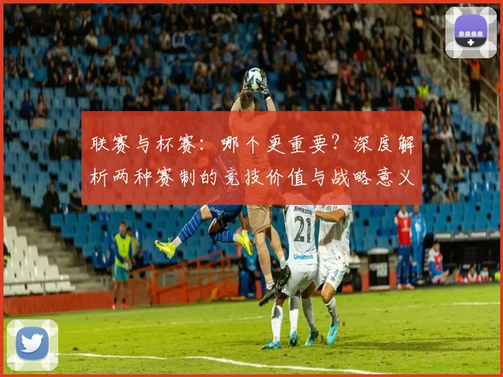 联赛与杯赛：哪个更重要？深度解析两种赛制的竞技价值与战略意义